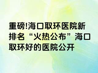 重磅!?？谌…h(huán)醫(yī)院新排名“火熱公布”海口取環(huán)好的醫(yī)院公開