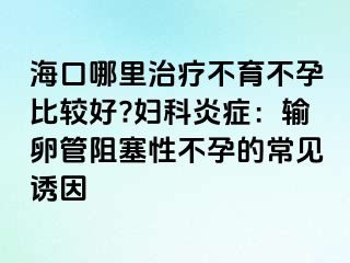 海口哪里治療不育不孕比較好?婦科炎癥：輸卵管阻塞性不孕的常見誘因