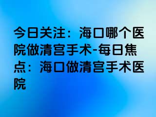 今日關(guān)注：?？谀膫€(gè)醫(yī)院做清宮手術(shù)-每日焦點(diǎn)：海口做清宮手術(shù)醫(yī)院