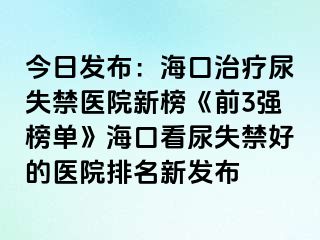 今日發(fā)布：海口治療尿失禁醫(yī)院新榜《前3強(qiáng)榜單》?？诳茨蚴Ы玫尼t(yī)院排名新發(fā)布