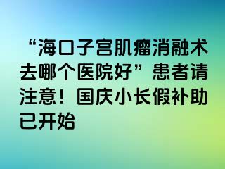 “?？谧訉m肌瘤消融術(shù)去哪個(gè)醫(yī)院好”患者請(qǐng)注意！國慶小長假補(bǔ)助已開始