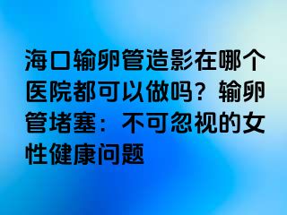 ?？谳斅压茉煊霸谀膫€(gè)醫(yī)院都可以做嗎？輸卵管堵塞：不可忽視的女性健康問題