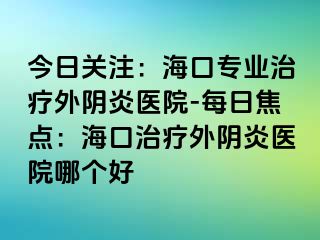 今日關(guān)注：?？趯I(yè)治療外陰炎醫(yī)院-每日焦點：?？谥委熗怅幯揍t(yī)院哪個好