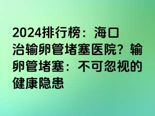 2024排行榜：海口治輸卵管堵塞醫(yī)院？輸卵管堵塞：不可忽視的健康隱患