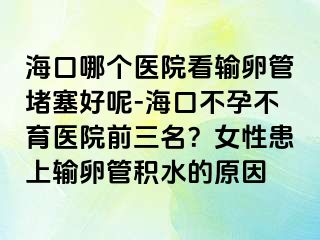 海口哪個醫(yī)院看輸卵管堵塞好呢-?？诓辉胁挥t(yī)院前三名？女性患上輸卵管積水的原因