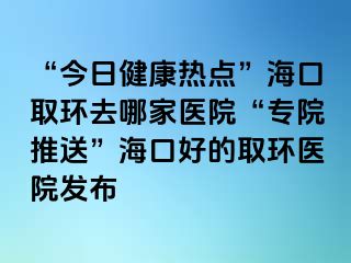 “今日健康熱點(diǎn)”?？谌…h(huán)去哪家醫(yī)院“專院推送”?？诤玫娜…h(huán)醫(yī)院發(fā)布