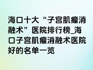 ?？谑?ldquo;子宮肌瘤消融術(shù)”醫(yī)院排行榜_?？谧訉m肌瘤消融術(shù)醫(yī)院好的名單一覽