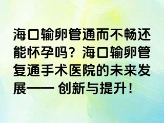 海口輸卵管通而不暢還能懷孕嗎？海口輸卵管復通手術醫(yī)院的未來發(fā)展—— 創(chuàng)新與提升！