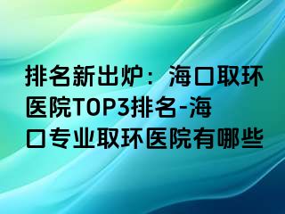 排名新出爐：?？谌…h(huán)醫(yī)院TOP3排名-?？趯I(yè)取環(huán)醫(yī)院有哪些