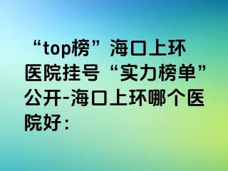 “top榜”海口上環(huán)醫(yī)院掛號(hào)“實(shí)力榜單”公開(kāi)-?？谏檄h(huán)哪個(gè)醫(yī)院好：