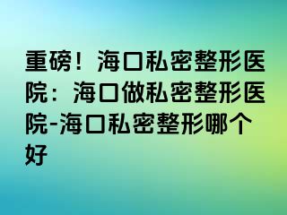 重磅！?？谒矫苷吾t(yī)院：海口做私密整形醫(yī)院-?？谒矫苷文膫€(gè)好