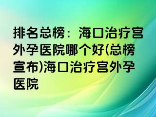 排名總榜：海口治療宮外孕醫(yī)院哪個好(總榜宣布)?？谥委煂m外孕醫(yī)院