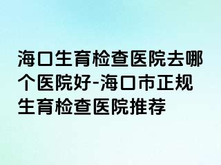 海口生育檢查醫(yī)院去哪個(gè)醫(yī)院好-?？谑姓?guī)生育檢查醫(yī)院推薦