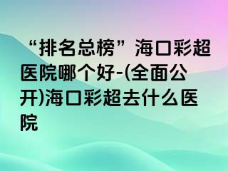 “排名總榜”?？诓食t(yī)院哪個(gè)好-(全面公開)海口彩超去什么醫(yī)院