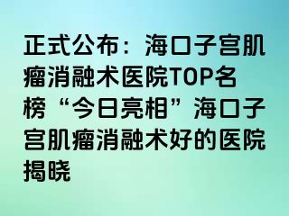 正式公布：?？谧訉m肌瘤消融術(shù)醫(yī)院TOP名榜“今日亮相”海口子宮肌瘤消融術(shù)好的醫(yī)院揭曉