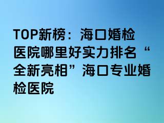 TOP新榜：?？诨闄z醫(yī)院哪里好實(shí)力排名“全新亮相”海口專業(yè)婚檢醫(yī)院