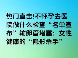 熱門直擊!不懷孕去醫(yī)院做什么檢查“名單宣布”輸卵管堵塞：女性健康的“隱形殺手”