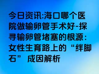 今日資訊:?？谀膫€(gè)醫(yī)院做輸卵管手術(shù)好-探尋輸卵管堵塞的根源：女性生育路上的“絆腳石” 成因解析