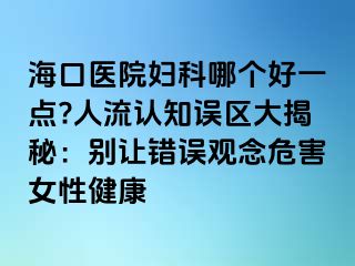 ?？卺t(yī)院婦科哪個好一點?人流認(rèn)知誤區(qū)大揭秘：別讓錯誤觀念危害女性健康