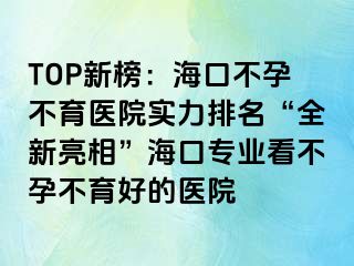 TOP新榜：海口不孕不育醫(yī)院實力排名“全新亮相”?？趯I(yè)看不孕不育好的醫(yī)院