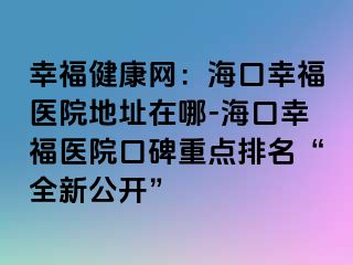 幸福健康網(wǎng)：?？谛腋ａt(yī)院地址在哪-海口幸福醫(yī)院口碑重點(diǎn)排名“全新公開(kāi)”